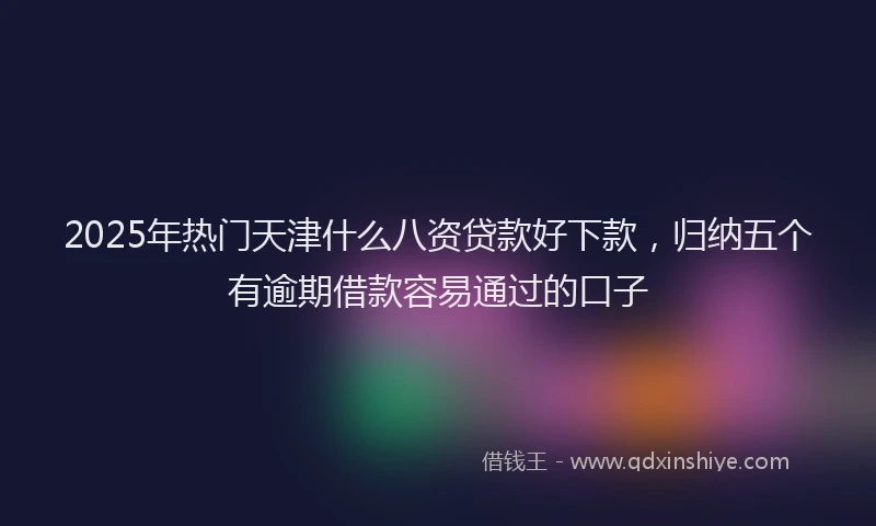 2025年热门天津什么八资贷款好下款，归纳五个有逾期借款容易通过的口子
