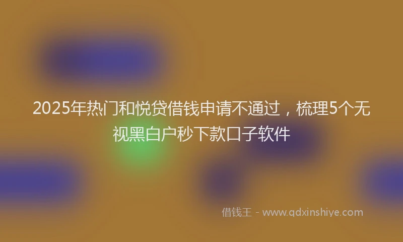 2025年热门和悦贷借钱申请不通过，梳理5个无视黑白户秒下款口子软件