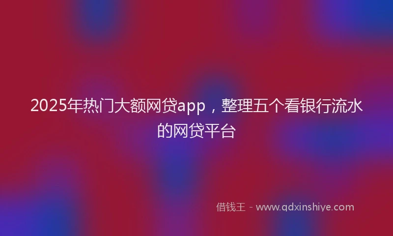 2025年热门大额网贷app，整理五个看银行流水的网贷平台