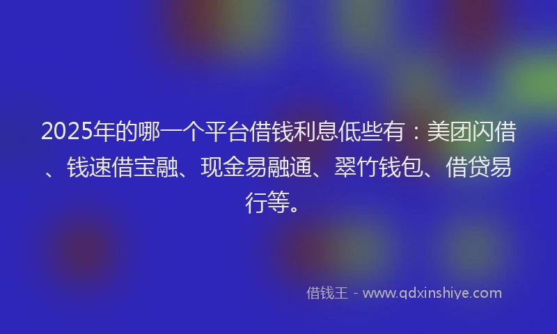 2025年的哪一个平台借钱利息低些有：美团闪借、钱速借宝融、现金易融通、翠竹钱包、借贷易行等。