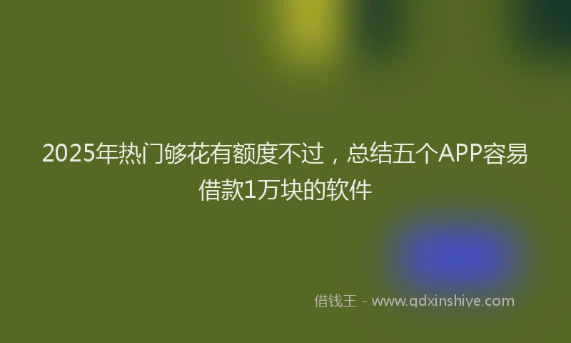2025年热门够花有额度不过，总结五个APP容易借款1万块的软件
