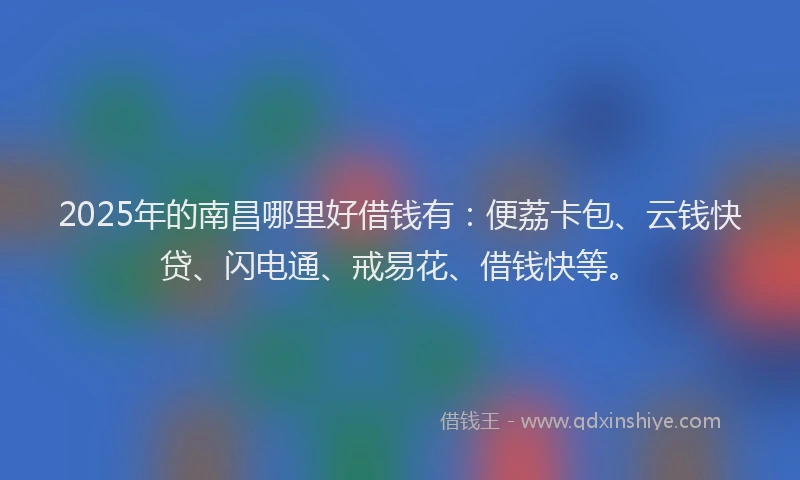 2025年的南昌哪里好借钱有：便荔卡包、云钱快贷、闪电通、戒易花、借钱快等。