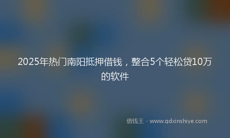 2025年热门南阳抵押借钱，整合5个轻松贷10万的软件
