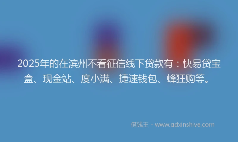 2025年的在滨州不看征信线下贷款有：快易贷宝盒、现金站、度小满、捷速钱包、蜂狂购等。