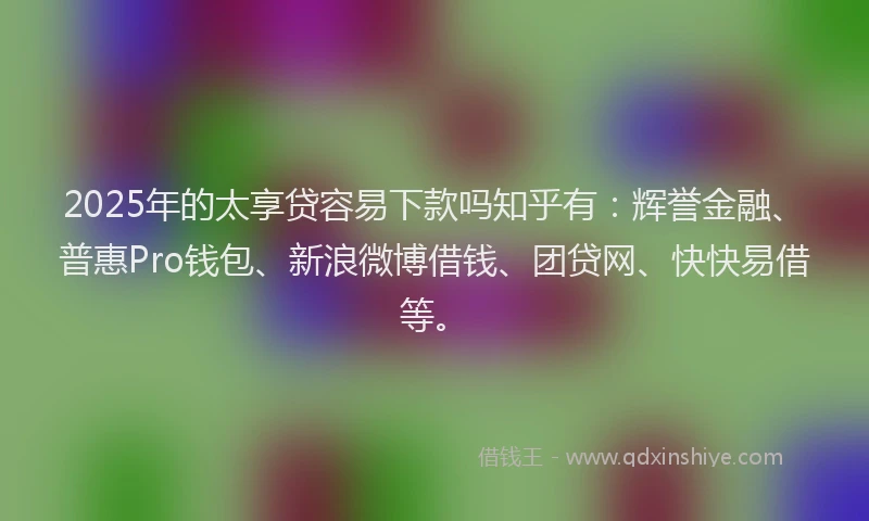 2025年的太享贷容易下款吗知乎有：辉誉金融、普惠Pro钱包、新浪微博借钱、团贷网、快快易借等。