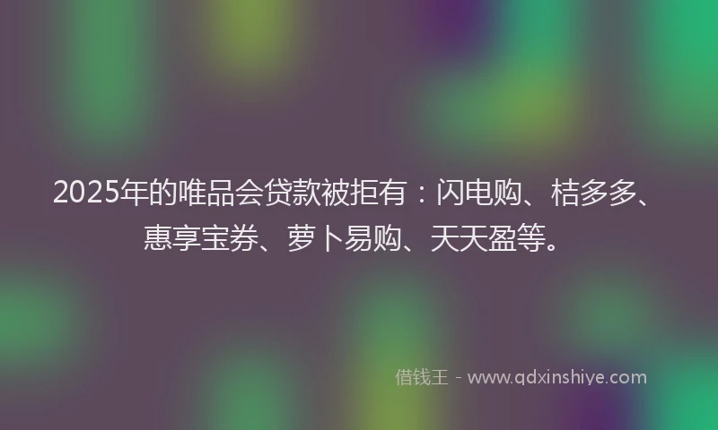 2025年的唯品会贷款被拒有：闪电购、桔多多、惠享宝券、萝卜易购、天天盈等。