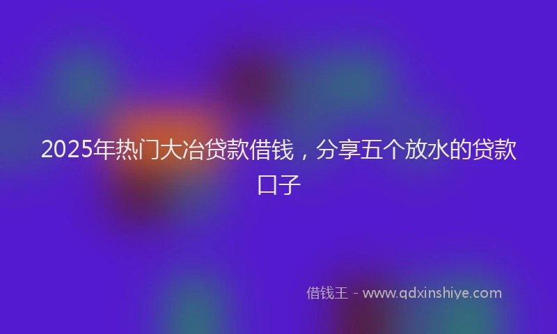 2025年热门大冶贷款借钱，分享五个放水的贷款口子