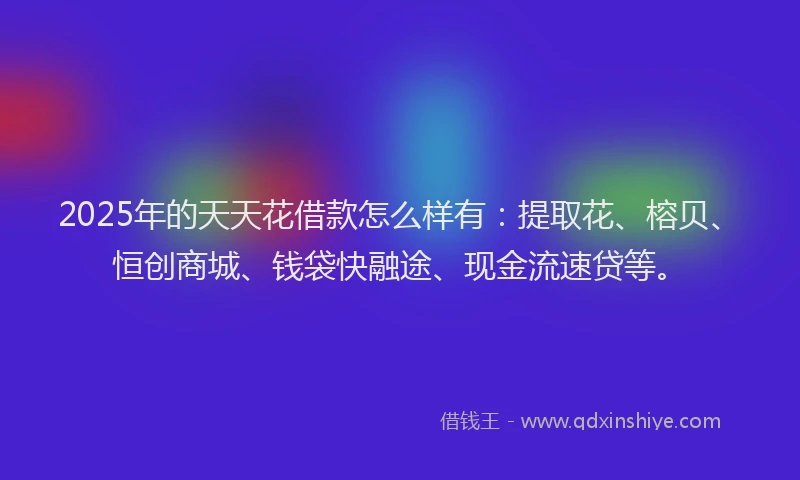 2025年的天天花借款怎么样有：提取花、榕贝、恒创商城、钱袋快融途、现金流速贷等。