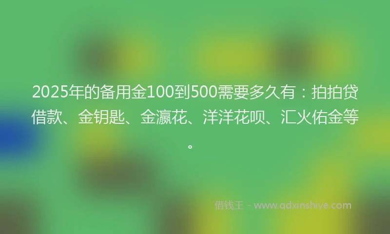 2025年的备用金100到500需要多久有：拍拍贷借款、金钥匙、金瀛花、洋洋花呗、汇火佑金等。