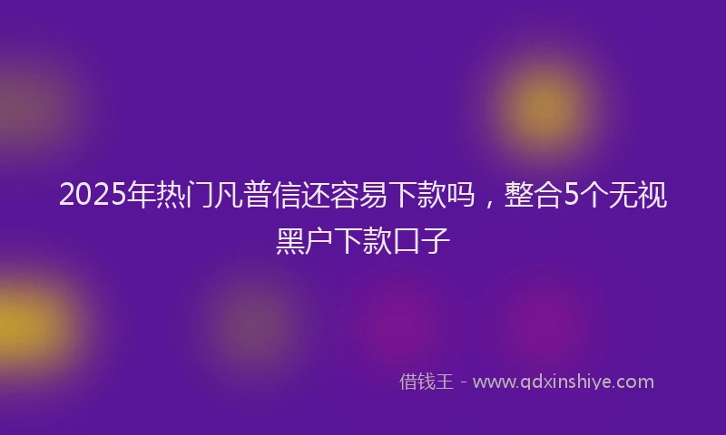 2025年热门凡普信还容易下款吗，整合5个无视黑户下款口子