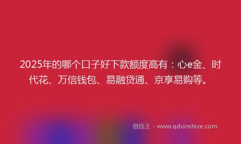 2025年的哪个口子好下款额度高有：心e金、时代花、万信钱包、易融贷通、京享易购等。
