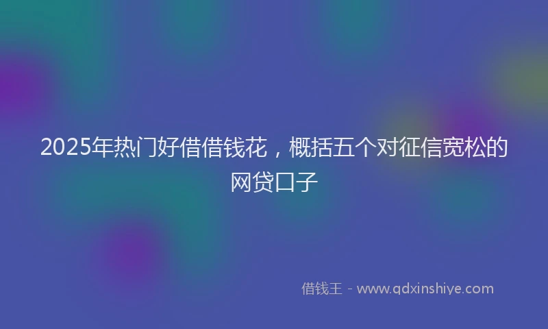 2025年热门好借借钱花，概括五个对征信宽松的网贷口子