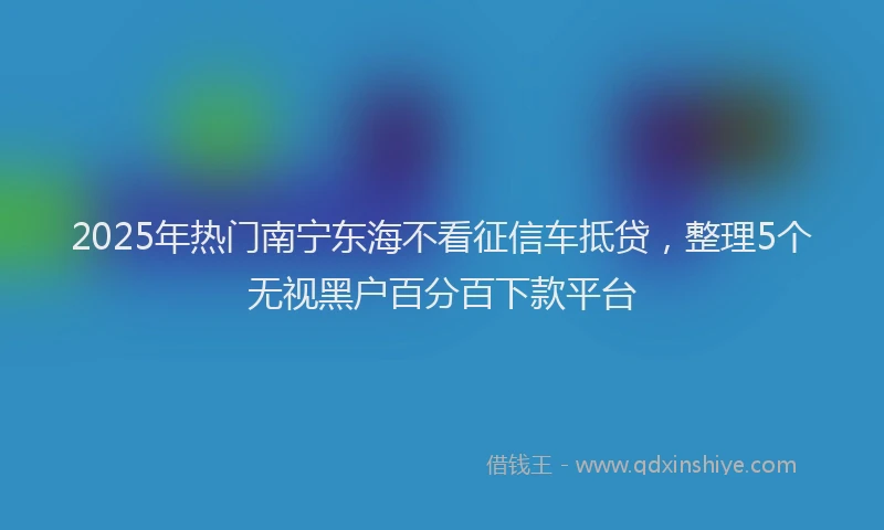 2025年热门南宁东海不看征信车抵贷，整理5个无视黑户百分百下款平台