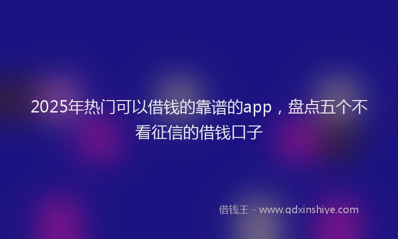 2025年热门可以借钱的靠谱的app，盘点五个不看征信的借钱口子