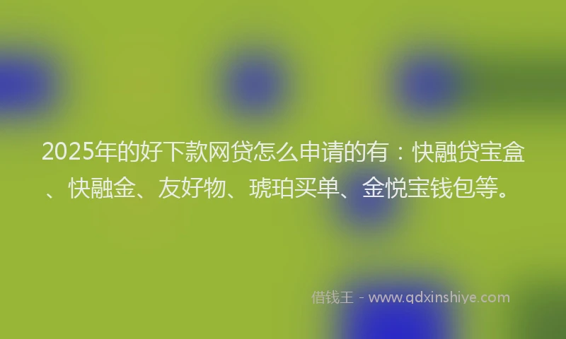 2025年的好下款网贷怎么申请的有：快融贷宝盒、快融金、友好物、琥珀买单、金悦宝钱包等。