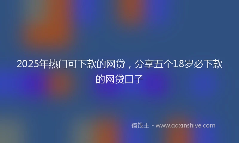 2025年热门可下款的网贷，分享五个18岁必下款的网贷口子
