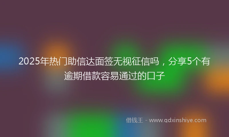 2025年热门助信达面签无视征信吗，分享5个有逾期借款容易通过的口子