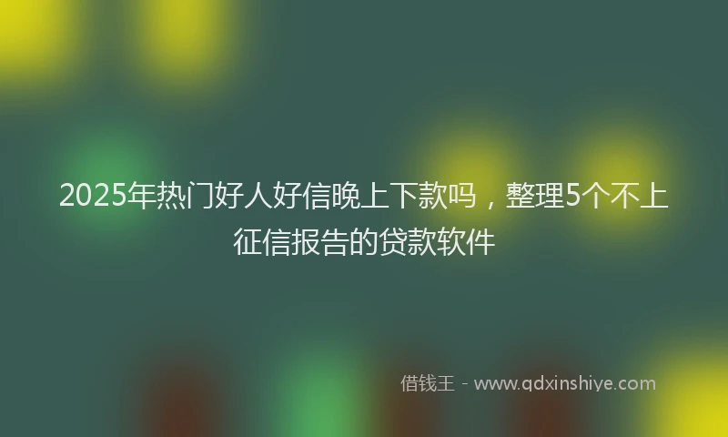 2025年热门好人好信晚上下款吗，整理5个不上征信报告的贷款软件