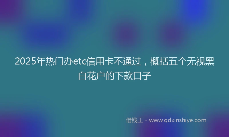 2025年热门办etc信用卡不通过，概括五个无视黑白花户的下款口子
