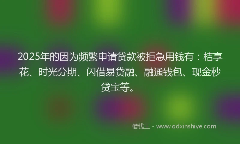 2025年的因为频繁申请贷款被拒急用钱有：桔享花、时光分期、闪借易贷融、融通钱包、现金秒贷宝等。