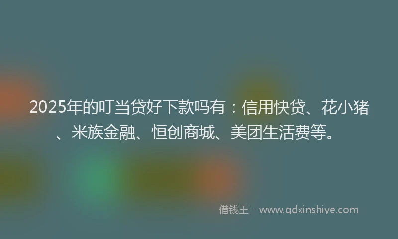 2025年的叮当贷好下款吗有：信用快贷、花小猪、米族金融、恒创商城、美团生活费等。