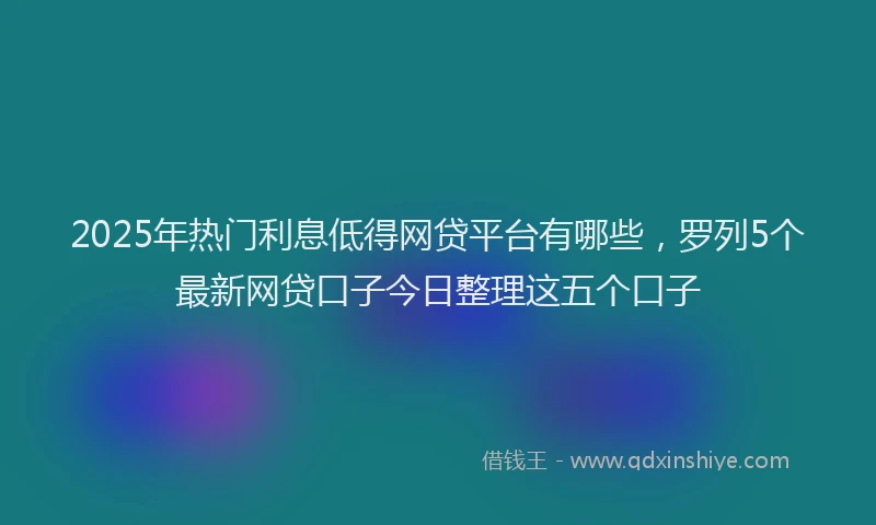 2025年热门利息低得网贷平台有哪些，罗列5个最新网贷口子今日整理这五个口子