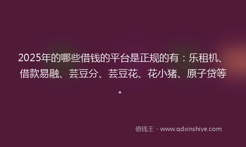 2025年的哪些借钱的平台是正规的有：乐租机、借款易融、芸豆分、芸豆花、花小猪、原子贷等。