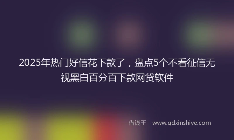 2025年热门好信花下款了，盘点5个不看征信无视黑白百分百下款网贷软件