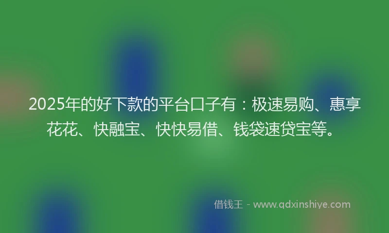 2025年的好下款的平台口子有：极速易购、惠享花花、快融宝、快快易借、钱袋速贷宝等。