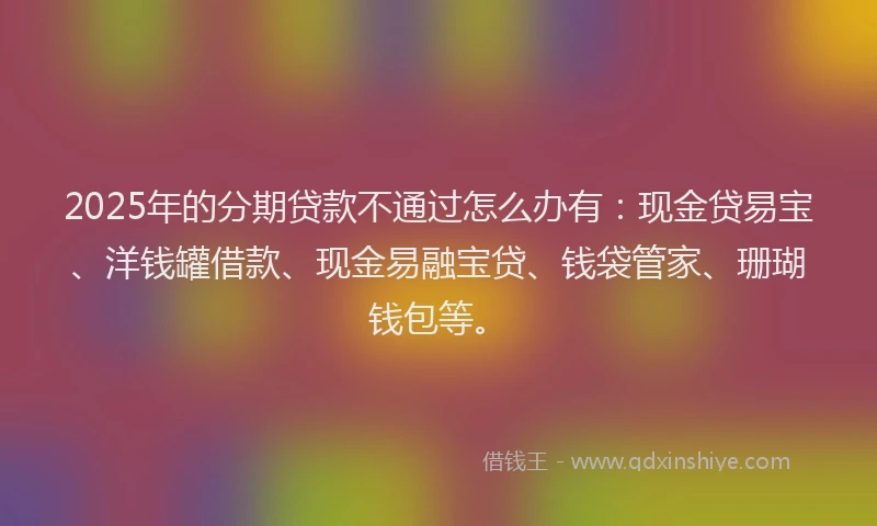 2025年的分期贷款不通过怎么办有：现金贷易宝、洋钱罐借款、现金易融宝贷、钱袋管家、珊瑚钱包等。