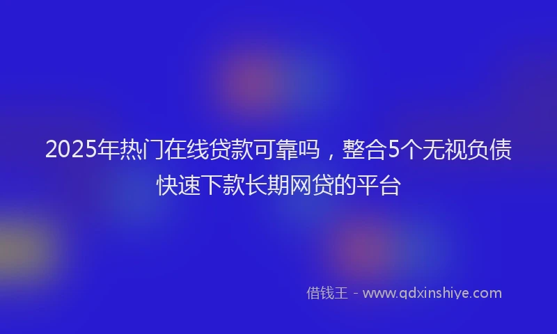 2025年热门在线贷款可靠吗，整合5个无视负债快速下款长期网贷的平台