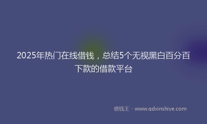 2025年热门在线借钱，总结5个无视黑白百分百下款的借款平台