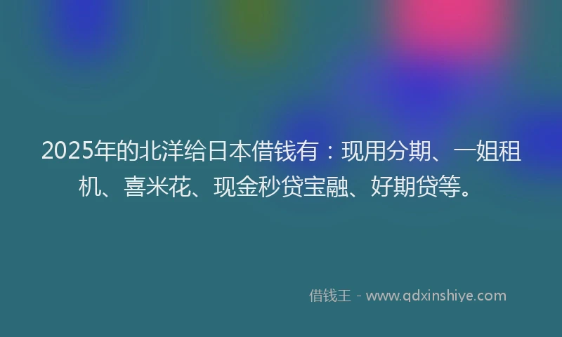2025年的北洋给日本借钱有：现用分期、一姐租机、喜米花、现金秒贷宝融、好期贷等。