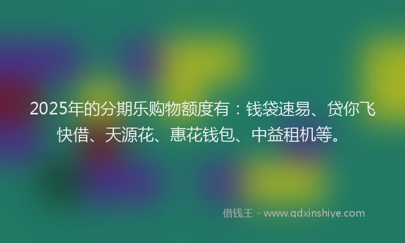 2025年的分期乐购物额度有：钱袋速易、贷你飞快借、天源花、惠花钱包、中益租机等。