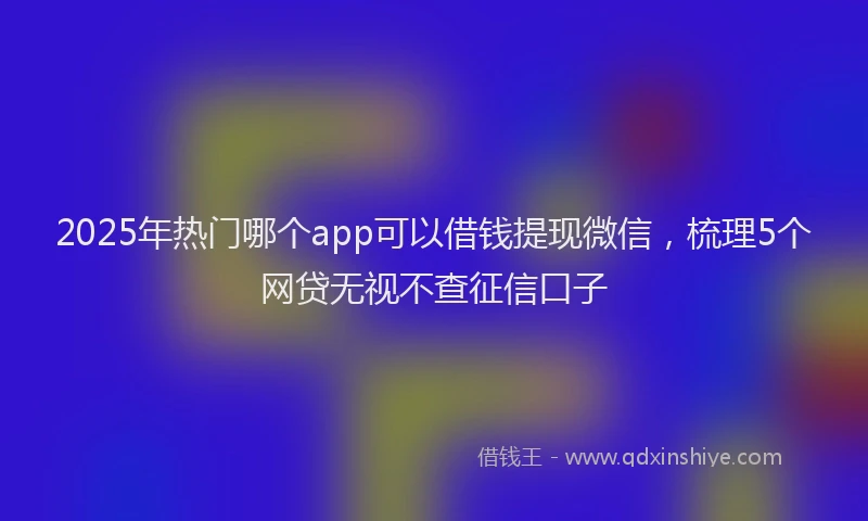 2025年热门哪个app可以借钱提现微信，梳理5个网贷无视不查征信口子