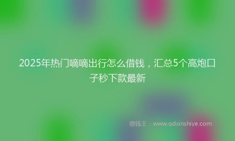 2025年热门嘀嘀出行怎么借钱，汇总5个高炮口子秒下款最新