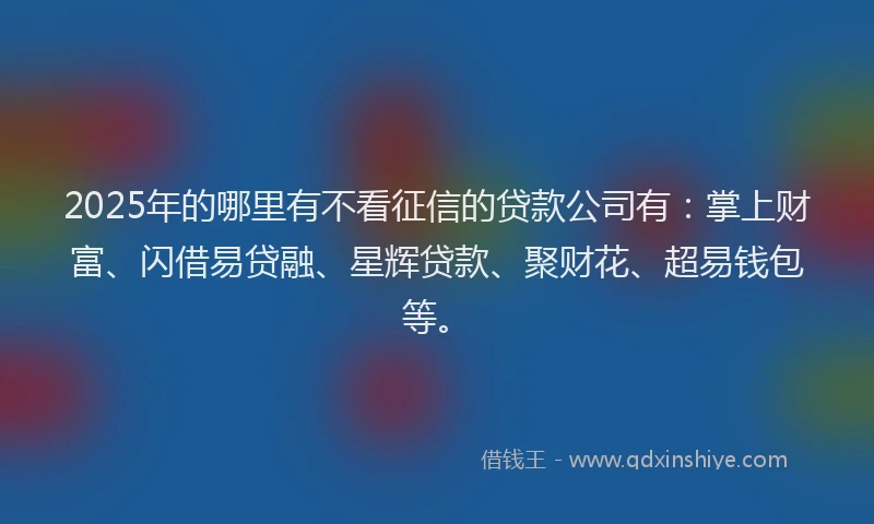 2025年的哪里有不看征信的贷款公司有：掌上财富、闪借易贷融、星辉贷款、聚财花、超易钱包等。