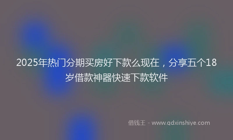 2025年热门分期买房好下款么现在，分享五个18岁借款神器快速下款软件
