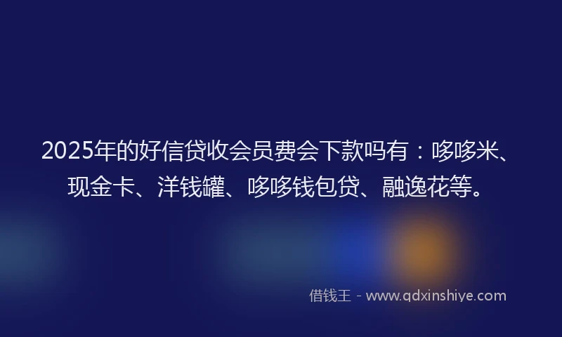 2025年的好信贷收会员费会下款吗有：哆哆米、现金卡、洋钱罐、哆哆钱包贷、融逸花等。