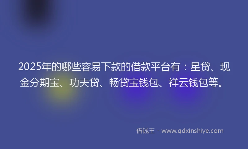 2025年的哪些容易下款的借款平台有：星贷、现金分期宝、功夫贷、畅贷宝钱包、祥云钱包等。