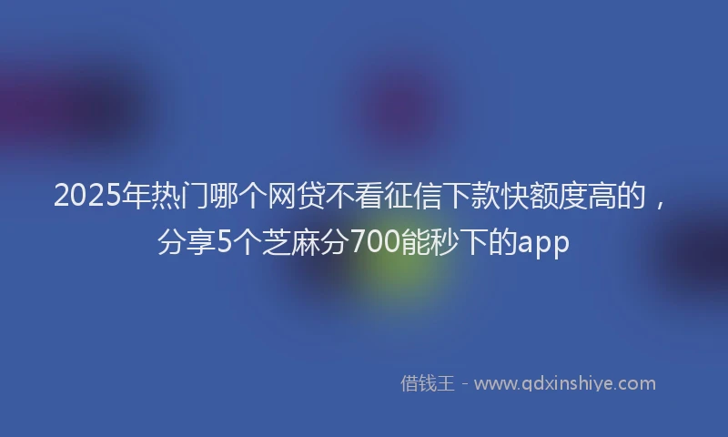 2025年热门哪个网贷不看征信下款快额度高的，分享5个芝麻分700能秒下的app