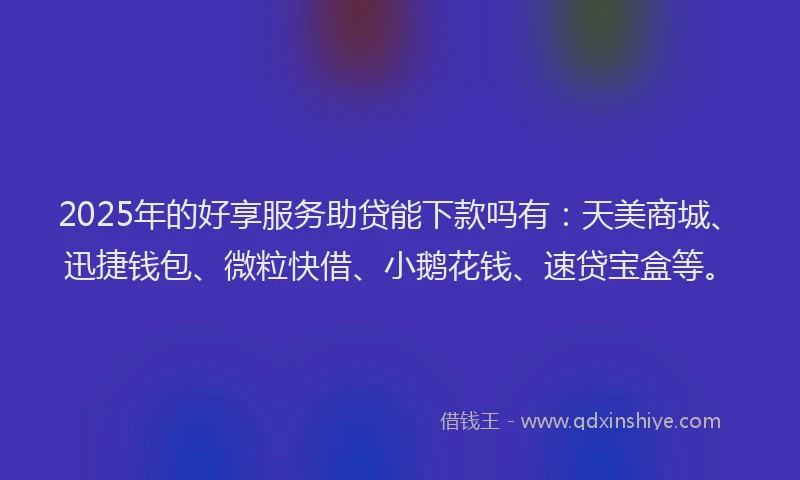 2025年的好享服务助贷能下款吗有：天美商城、迅捷钱包、微粒快借、小鹅花钱、速贷宝盒等。