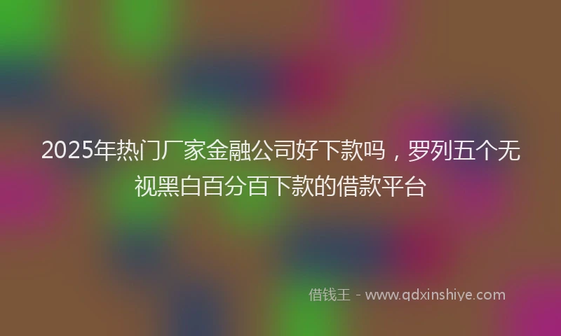 2025年热门厂家金融公司好下款吗，罗列五个无视黑白百分百下款的借款平台