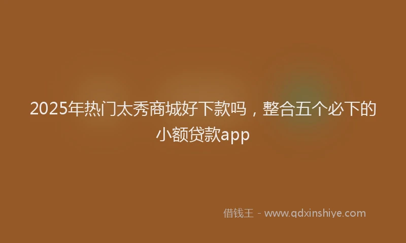 2025年热门太秀商城好下款吗，整合五个必下的小额贷款app