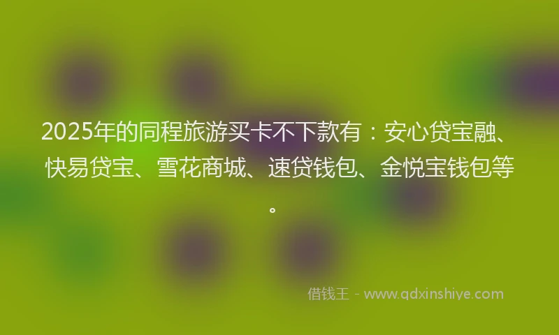 2025年的同程旅游买卡不下款有：安心贷宝融、快易贷宝、雪花商城、速贷钱包、金悦宝钱包等。