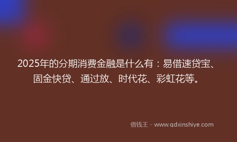 2025年的分期消费金融是什么有：易借速贷宝、固金快贷、通过放、时代花、彩虹花等。