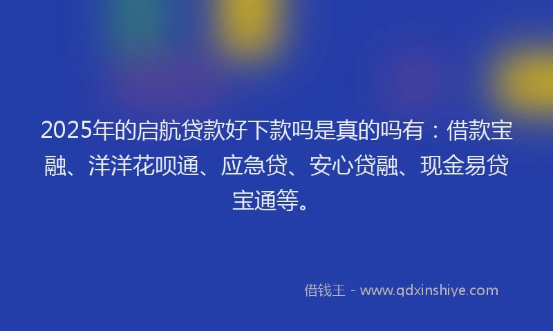 2025年的启航贷款好下款吗是真的吗有：借款宝融、洋洋花呗通、应急贷、安心贷融、现金易贷宝通等。