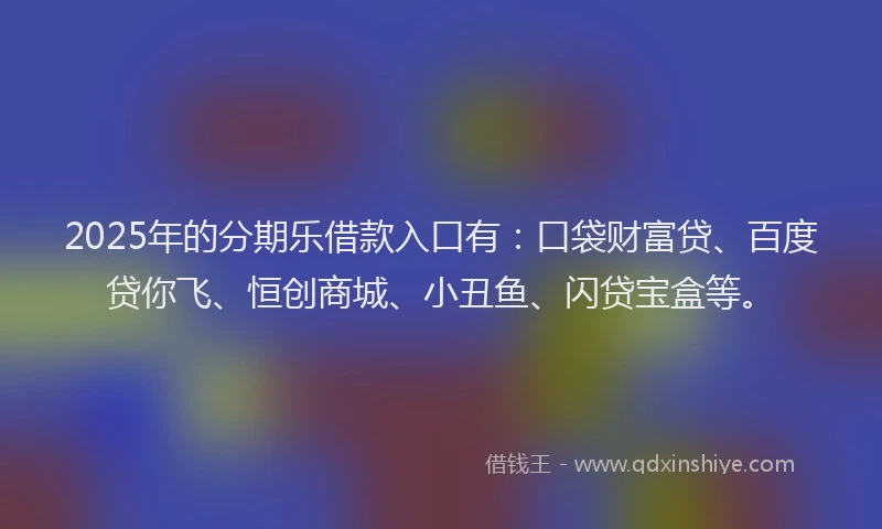 2025年的分期乐借款入口有：口袋财富贷、百度贷你飞、恒创商城、小丑鱼、闪贷宝盒等。