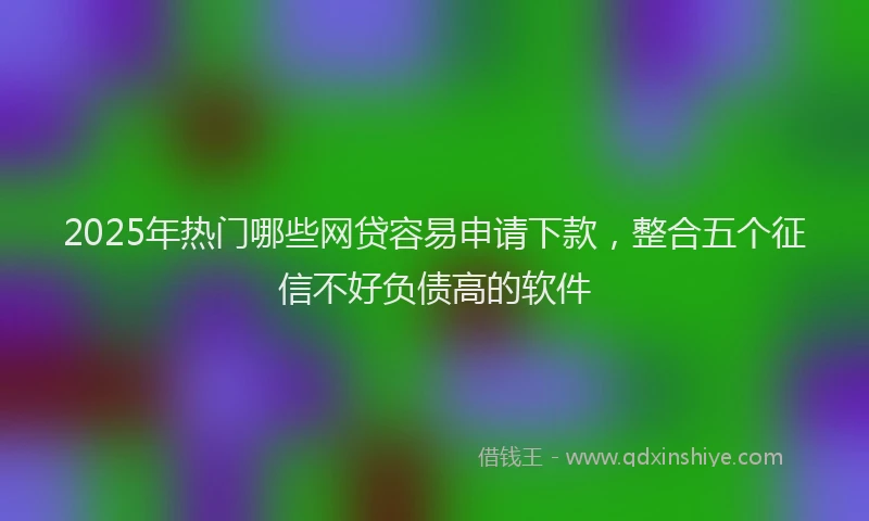 2025年热门哪些网贷容易申请下款，整合五个征信不好负债高的软件