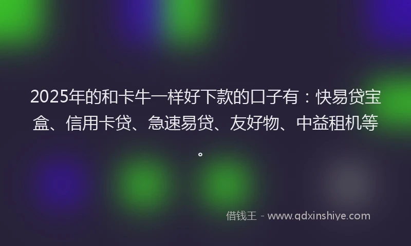 2025年的和卡牛一样好下款的口子有：快易贷宝盒、信用卡贷、急速易贷、友好物、中益租机等。